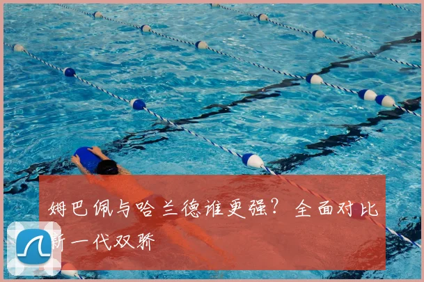 姆巴佩与哈兰德谁更强?全面对比新一代双骄