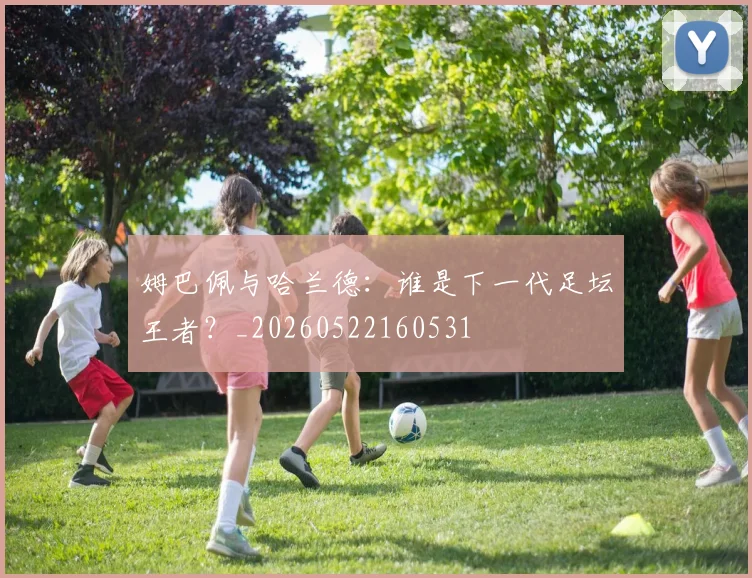 姆巴佩与哈兰德：谁是下一代足坛王者？_20260522160531
