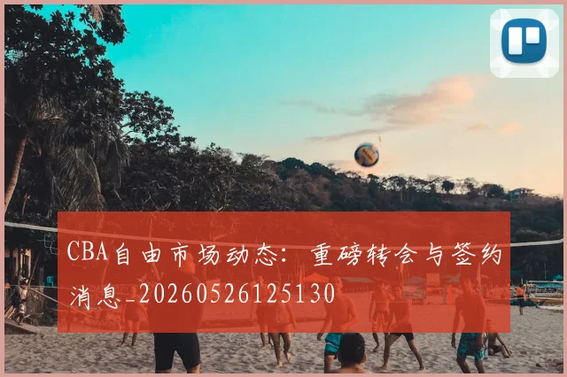 CBA自由市场动态：重磅转会与签约消息_20260526125130