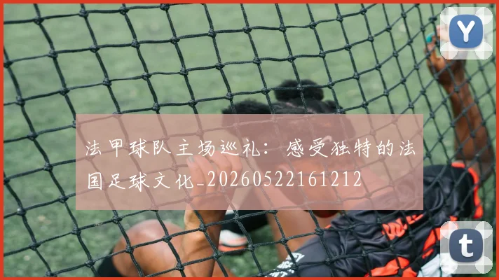 法甲球队主场巡礼：感受独特的法国足球文化_20260522161212