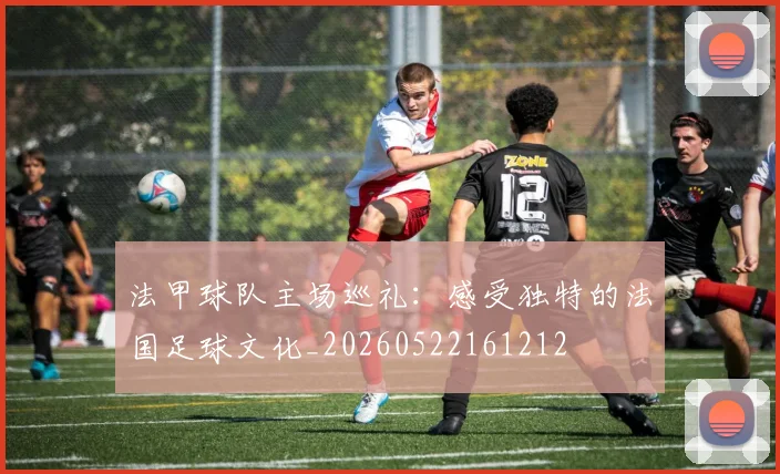 法甲球队主场巡礼：感受独特的法国足球文化_20260522161212