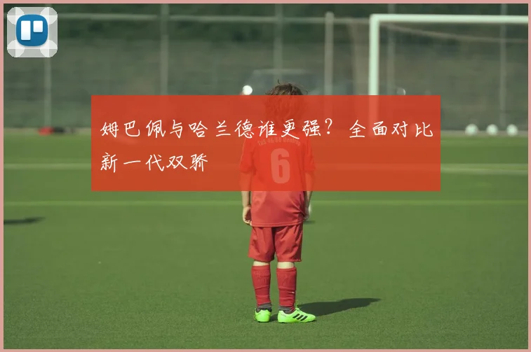姆巴佩与哈兰德谁更强？全面对比新一代双骄