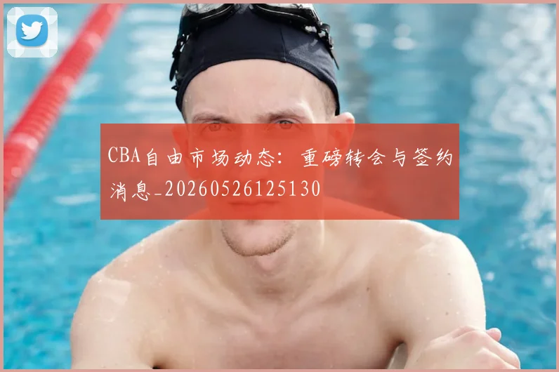 CBA自由市场动态：重磅转会与签约消息_20260526125130